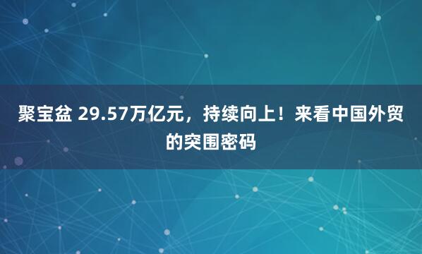 聚宝盆 29.57万亿元，持续向上！来看中国外贸的突围密码