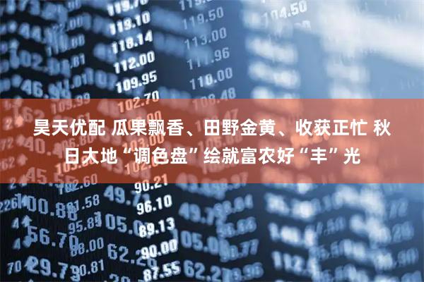 昊天优配 瓜果飘香、田野金黄、收获正忙 秋日大地“调色盘”绘就富农好“丰”光