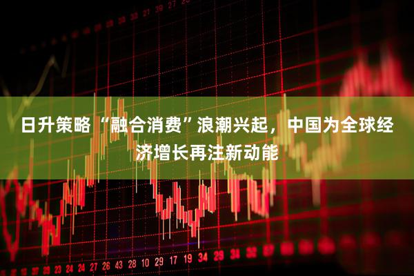 日升策略 “融合消费”浪潮兴起，中国为全球经济增长再注新动能