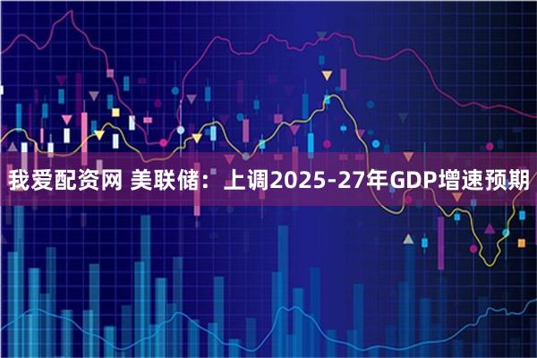 我爱配资网 美联储：上调2025-27年GDP增速预期