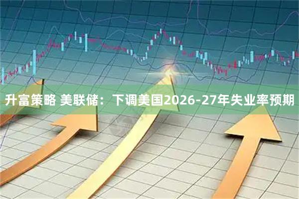 升富策略 美联储：下调美国2026-27年失业率预期