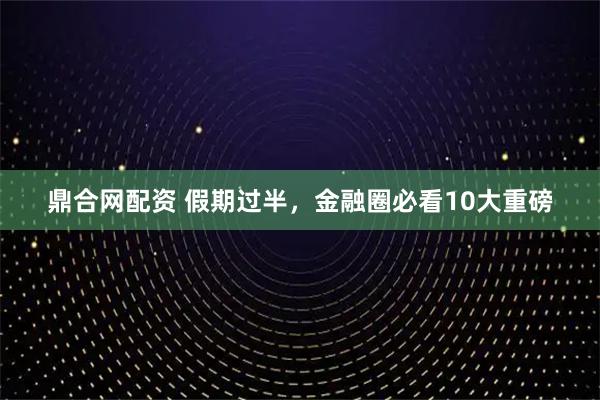 鼎合网配资 假期过半，金融圈必看10大重磅
