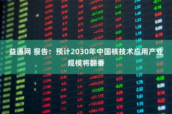 益通网 报告：预计2030年中国核技术应用产业规模将翻番