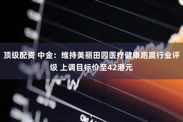 顶级配资 中金：维持美丽田园医疗健康跑赢行业评级 上调目标价至42港元