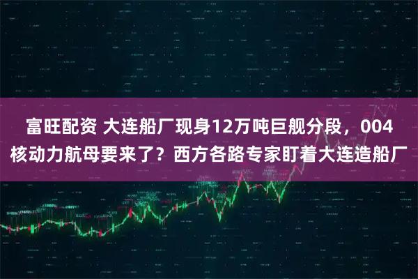 富旺配资 大连船厂现身12万吨巨舰分段，004核动力航母要来了？西方各路专家盯着大连造船厂