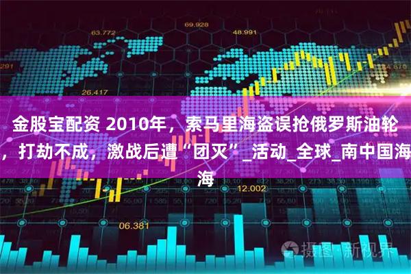 金股宝配资 2010年，索马里海盗误抢俄罗斯油轮，打劫不成，激战后遭“团灭”_活动_全球_南中国海