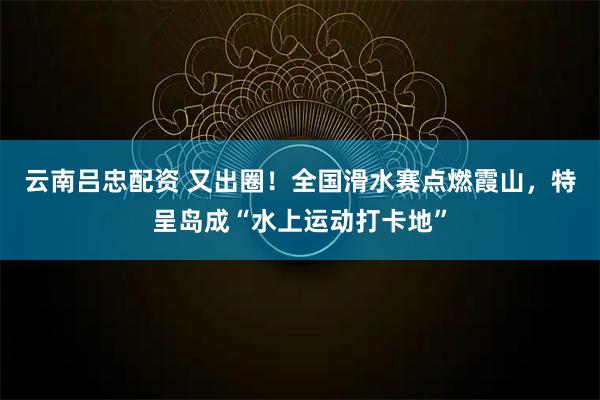 云南吕忠配资 又出圈！全国滑水赛点燃霞山，特呈岛成“水上运动打卡地”