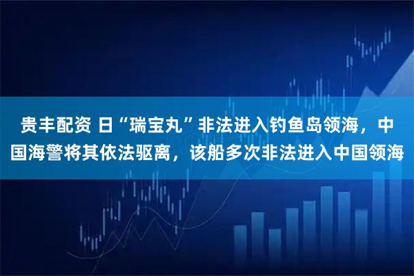 贵丰配资 日“瑞宝丸”非法进入钓鱼岛领海，中国海警将其依法驱离，该船多次非法进入中国领海