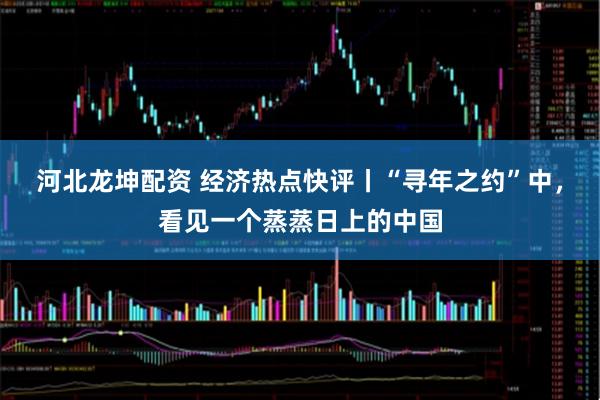 河北龙坤配资 经济热点快评丨“寻年之约”中，看见一个蒸蒸日上的中国