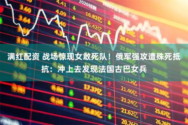 满红配资 战场惊现女敢死队！俄军强攻遭殊死抵抗：冲上去发现法国古巴女兵